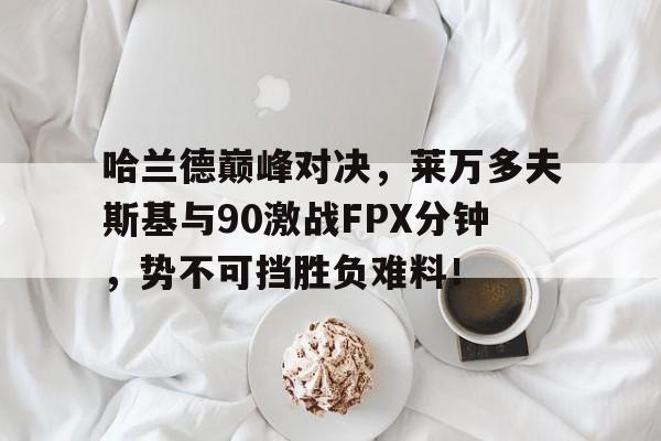 亚博体育-关于哈兰德巅峰对决，莱万多夫斯基与90激战FPX分钟，势不可挡胜负难料！的信息